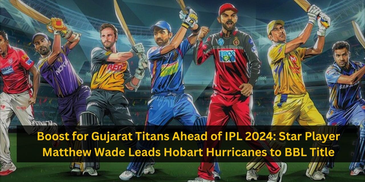 Boost for Gujarat Titans Ahead of IPL 2024: Star Player Matthew Wade Leads Hobart Hurricanes to BBL Title